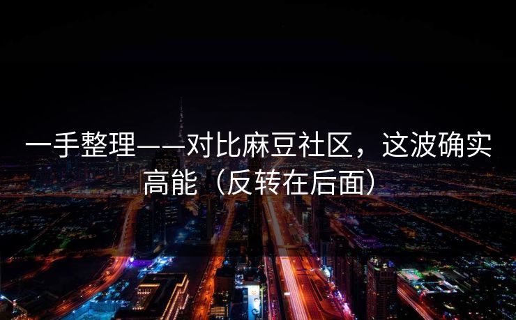 一手整理——对比麻豆社区，这波确实高能（反转在后面）