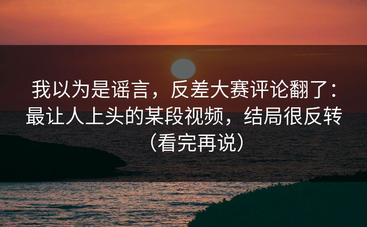 我以为是谣言，反差大赛评论翻了：最让人上头的某段视频，结局很反转（看完再说）