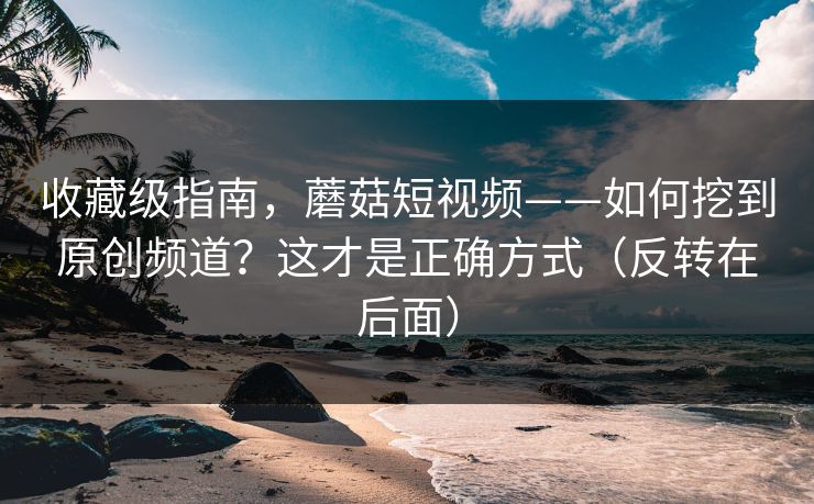收藏级指南，蘑菇短视频——如何挖到原创频道？这才是正确方式（反转在后面）