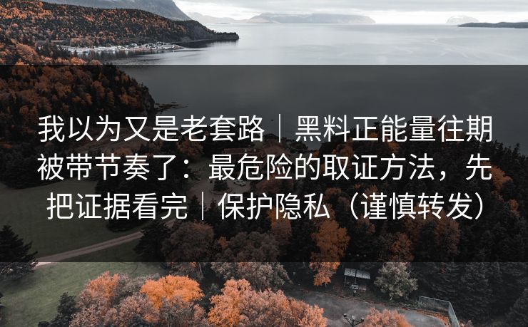 我以为又是老套路｜黑料正能量往期被带节奏了：最危险的取证方法，先把证据看完｜保护隐私（谨慎转发）