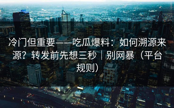 冷门但重要——吃瓜爆料：如何溯源来源？转发前先想三秒｜别网暴（平台规则）