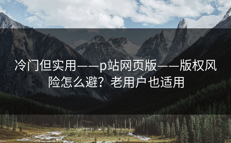 冷门但实用——p站网页版——版权风险怎么避？老用户也适用