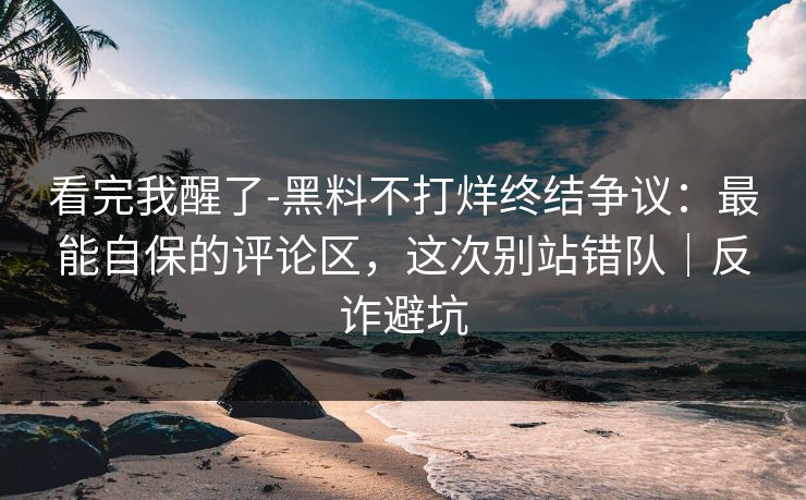 看完我醒了-黑料不打烊终结争议：最能自保的评论区，这次别站错队｜反诈避坑