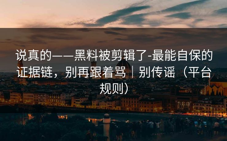说真的——黑料被剪辑了-最能自保的证据链，别再跟着骂｜别传谣（平台规则）