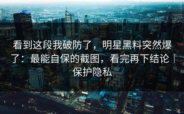 看到这段我破防了，明星黑料突然爆了：最能自保的截图，看完再下结论｜保护隐私