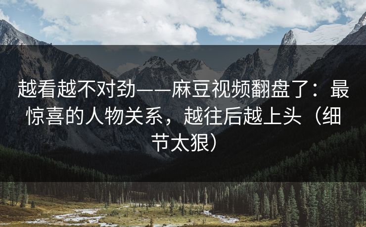 越看越不对劲——麻豆视频翻盘了：最惊喜的人物关系，越往后越上头（细节太狠）