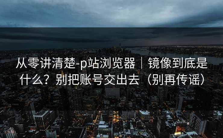 从零讲清楚-p站浏览器｜镜像到底是什么？别把账号交出去（别再传谣）
