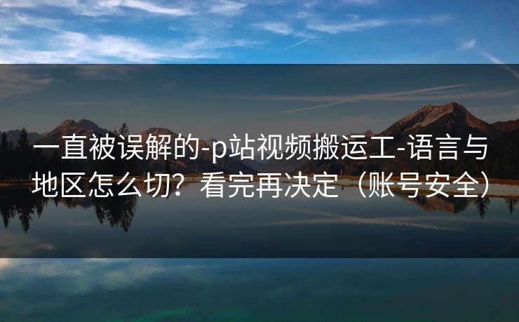 一直被误解的-p站视频搬运工-语言与地区怎么切？看完再决定（账号安全）