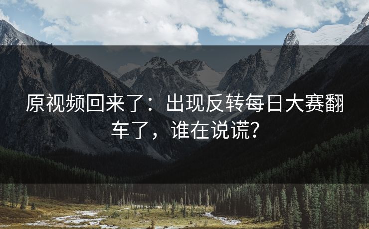 原视频回来了：出现反转每日大赛翻车了，谁在说谎？