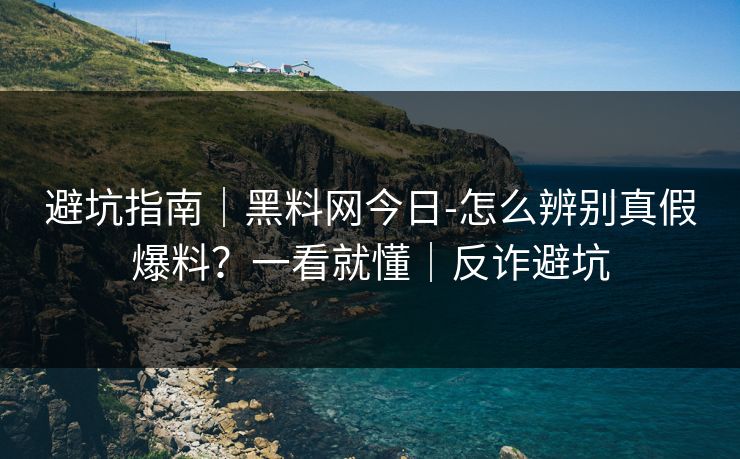 避坑指南｜黑料网今日-怎么辨别真假爆料？一看就懂｜反诈避坑