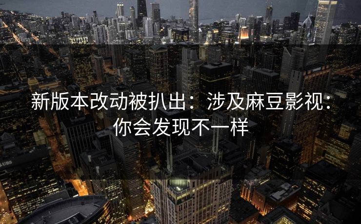 新版本改动被扒出：涉及麻豆影视：你会发现不一样