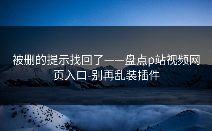 被删的提示找回了——盘点p站视频网页入口-别再乱装插件