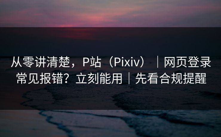 从零讲清楚，P站（Pixiv）｜网页登录常见报错？立刻能用｜先看合规提醒