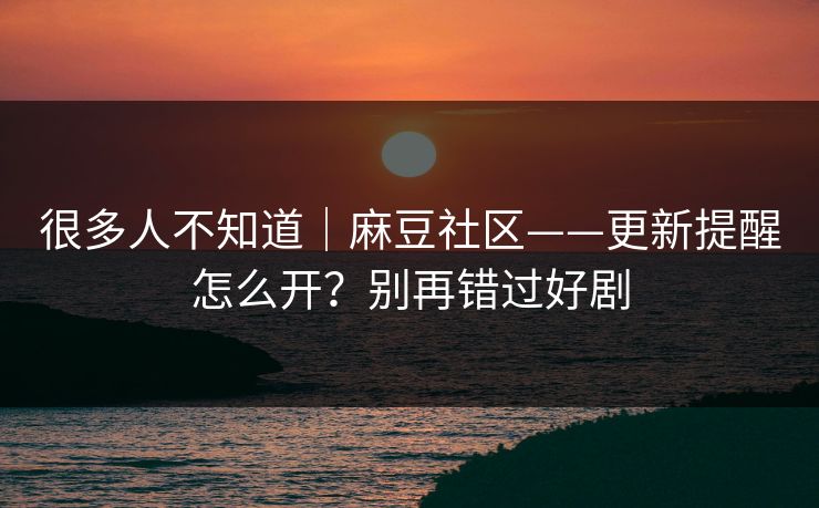很多人不知道｜麻豆社区——更新提醒怎么开？别再错过好剧