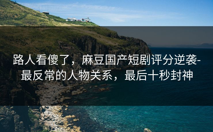 路人看傻了，麻豆国产短剧评分逆袭-最反常的人物关系，最后十秒封神