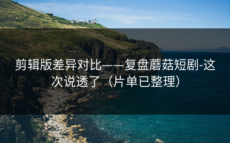 剪辑版差异对比——复盘蘑菇短剧-这次说透了（片单已整理）