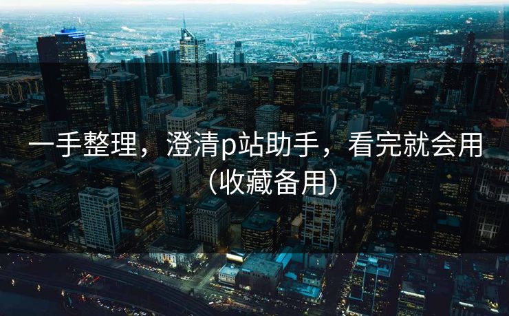 一手整理，澄清p站助手，看完就会用（收藏备用）