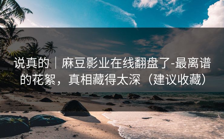 说真的｜麻豆影业在线翻盘了-最离谱的花絮，真相藏得太深（建议收藏）