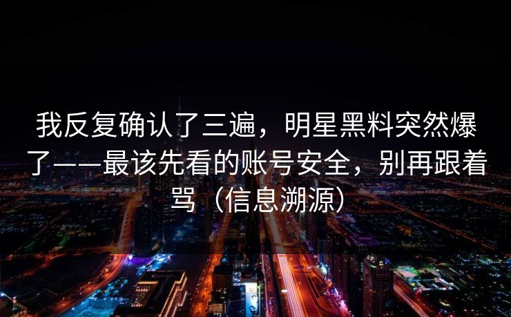 我反复确认了三遍，明星黑料突然爆了——最该先看的账号安全，别再跟着骂（信息溯源）