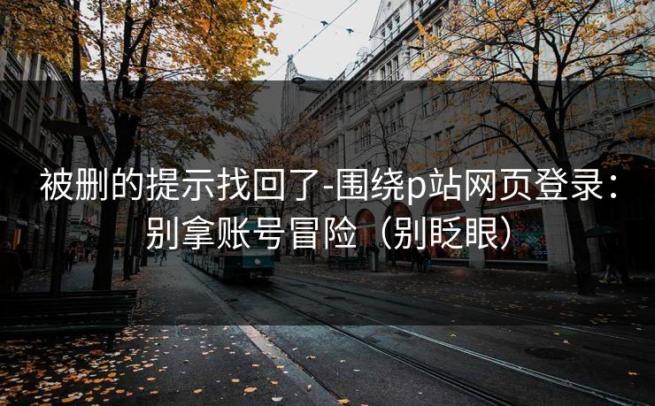 被删的提示找回了-围绕p站网页登录：别拿账号冒险（别眨眼）