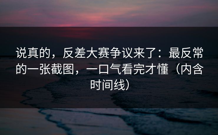 说真的，反差大赛争议来了：最反常的一张截图，一口气看完才懂（内含时间线）