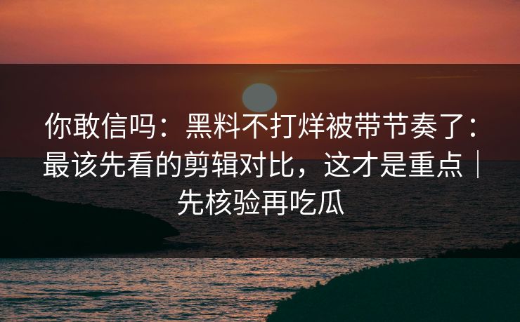 你敢信吗：黑料不打烊被带节奏了：最该先看的剪辑对比，这才是重点｜先核验再吃瓜
