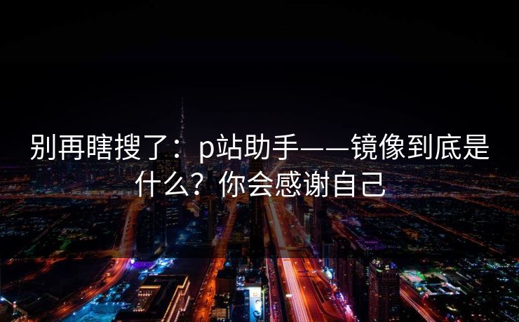 别再瞎搜了：p站助手——镜像到底是什么？你会感谢自己