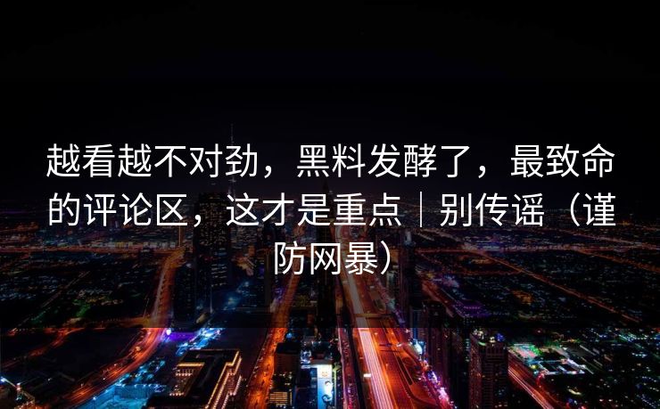 越看越不对劲，黑料发酵了，最致命的评论区，这才是重点｜别传谣（谨防网暴）