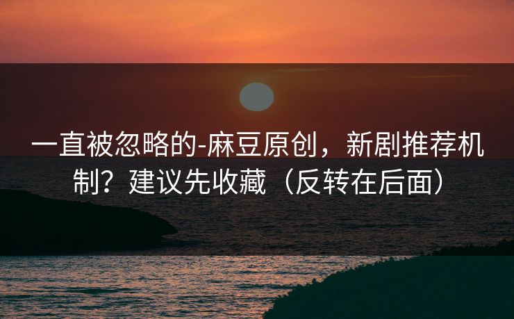 一直被忽略的-麻豆原创，新剧推荐机制？建议先收藏（反转在后面）