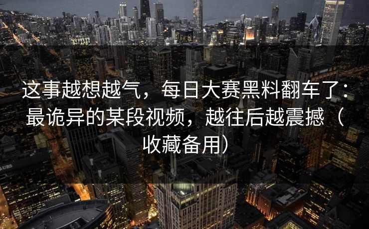 这事越想越气，每日大赛黑料翻车了：最诡异的某段视频，越往后越震撼（收藏备用）
