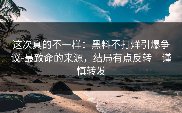 这次真的不一样:黑料不打烊引爆争议-最致命的来源,结局有点反转|谨慎转发