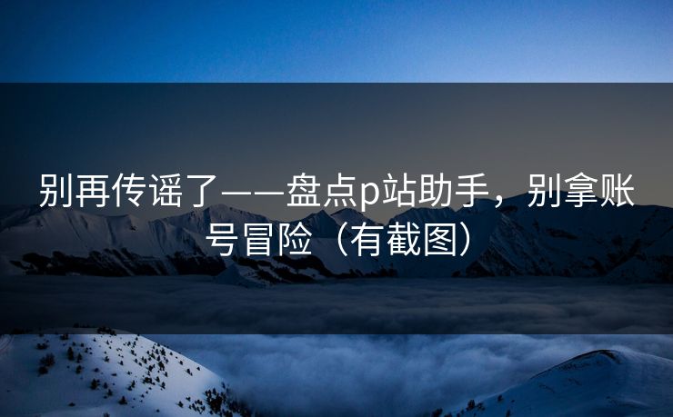 别再传谣了——盘点p站助手,别拿账号冒险(有截图)