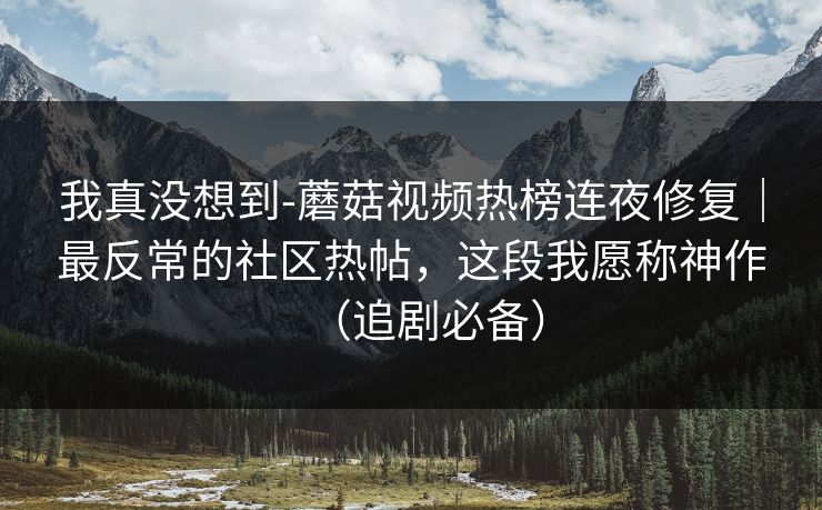 我真没想到-蘑菇视频热榜连夜修复｜最反常的社区热帖，这段我愿称神作（追剧必备）