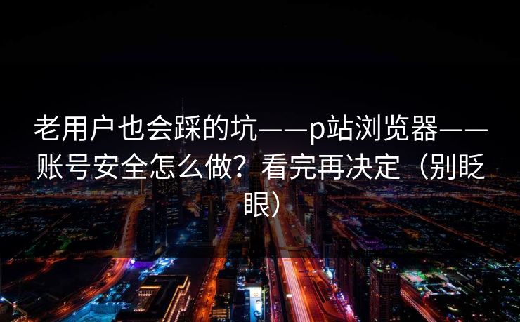 老用户也会踩的坑——p站浏览器——账号安全怎么做？看完再决定（别眨眼）
