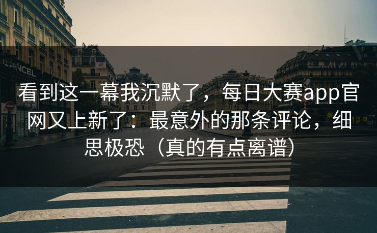 看到这一幕我沉默了，每日大赛app官网又上新了：最意外的那条评论，细思极恐（真的有点离谱）
