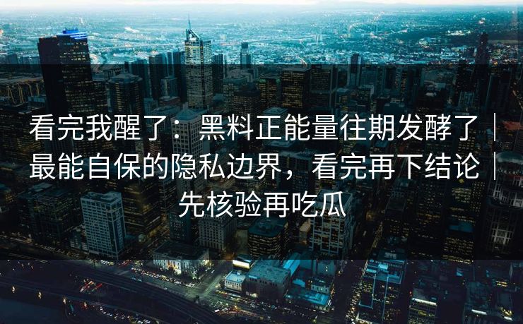 看完我醒了：黑料正能量往期发酵了｜最能自保的隐私边界，看完再下结论｜先核验再吃瓜