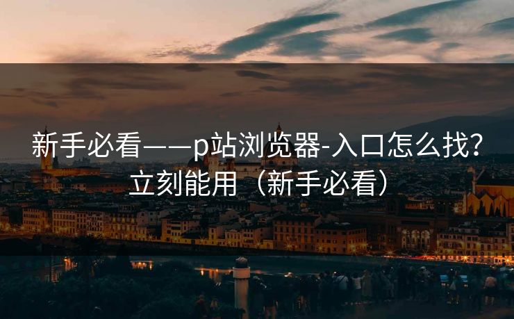 新手必看——p站浏览器-入口怎么找？立刻能用（新手必看）