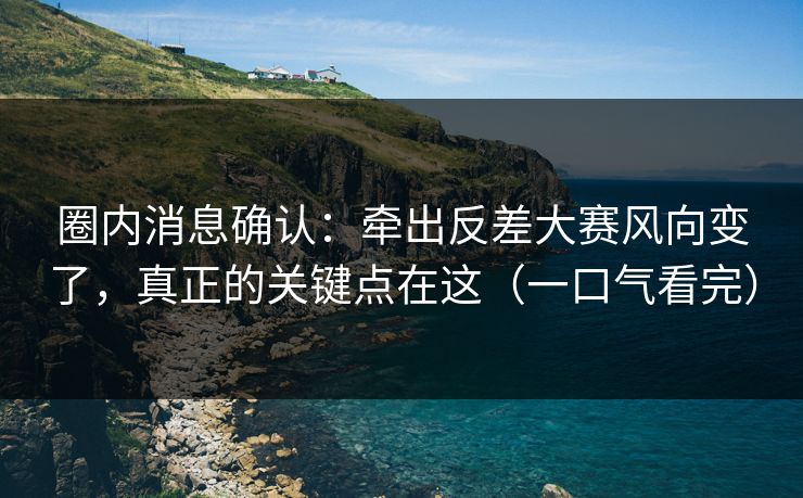 圈内消息确认：牵出反差大赛风向变了，真正的关键点在这（一口气看完）
