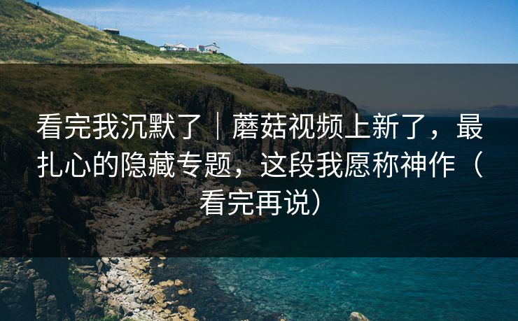 看完我沉默了｜蘑菇视频上新了，最扎心的隐藏专题，这段我愿称神作（看完再说）