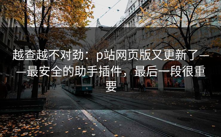 越查越不对劲：p站网页版又更新了——最安全的助手插件，最后一段很重要