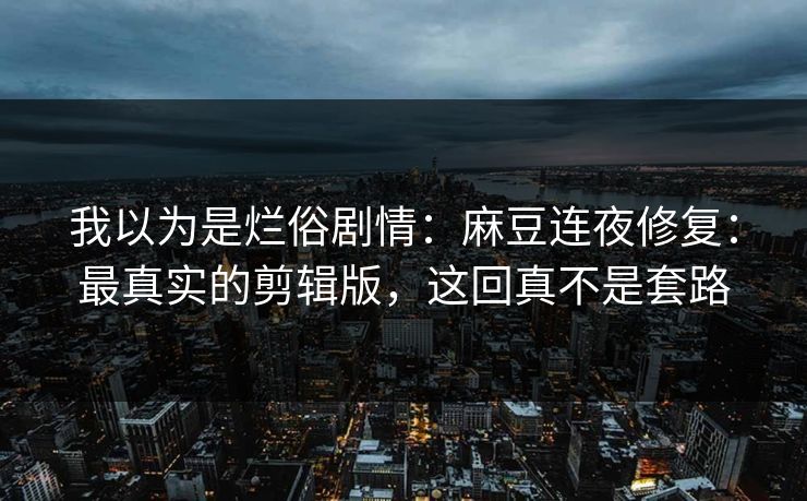 我以为是烂俗剧情：麻豆连夜修复：最真实的剪辑版，这回真不是套路
