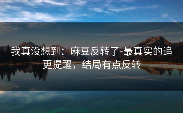 我真没想到：麻豆反转了-最真实的追更提醒，结局有点反转