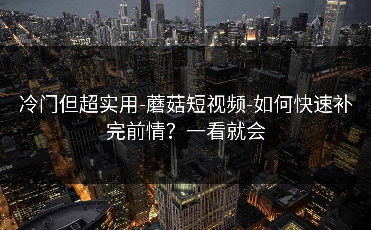 冷门但超实用-蘑菇短视频-如何快速补完前情？一看就会