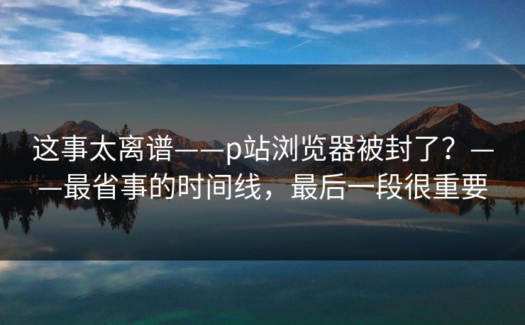 这事太离谱——p站浏览器被封了？——最省事的时间线，最后一段很重要