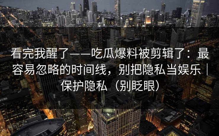 看完我醒了——吃瓜爆料被剪辑了：最容易忽略的时间线，别把隐私当娱乐｜保护隐私（别眨眼）