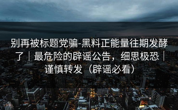 别再被标题党骗-黑料正能量往期发酵了｜最危险的辟谣公告，细思极恐｜谨慎转发（辟谣必看）