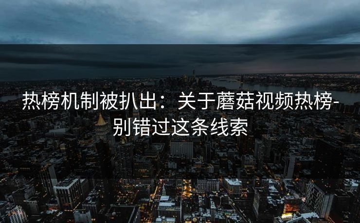 热榜机制被扒出：关于蘑菇视频热榜-别错过这条线索