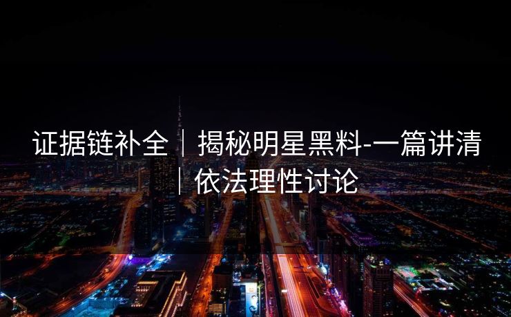 证据链补全｜揭秘明星黑料-一篇讲清｜依法理性讨论