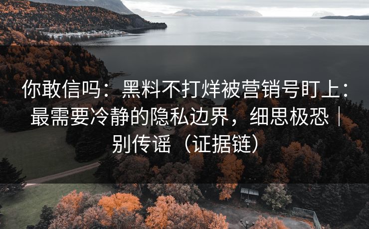你敢信吗：黑料不打烊被营销号盯上：最需要冷静的隐私边界，细思极恐｜别传谣（证据链）