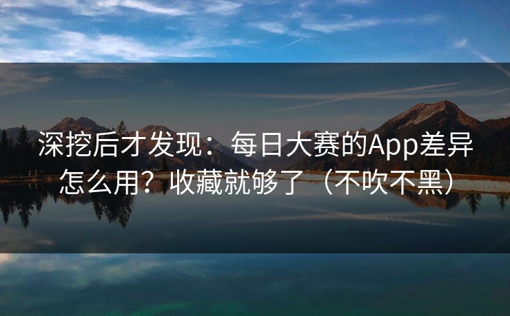 深挖后才发现：每日大赛的App差异怎么用？收藏就够了（不吹不黑）